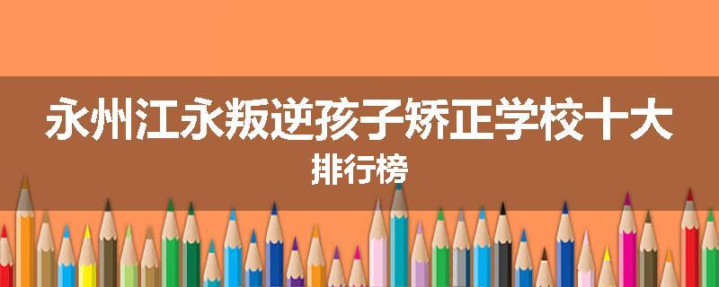 永州江永叛逆孩子矫正学校十大排行榜