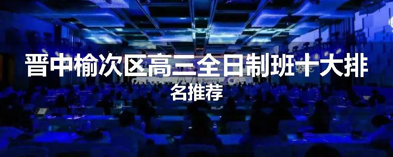 晋中榆次区高三全日制班十大排名推荐