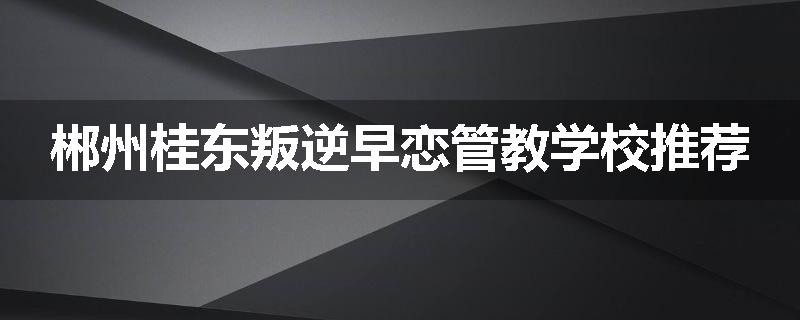 郴州桂东叛逆早恋管教学校推荐