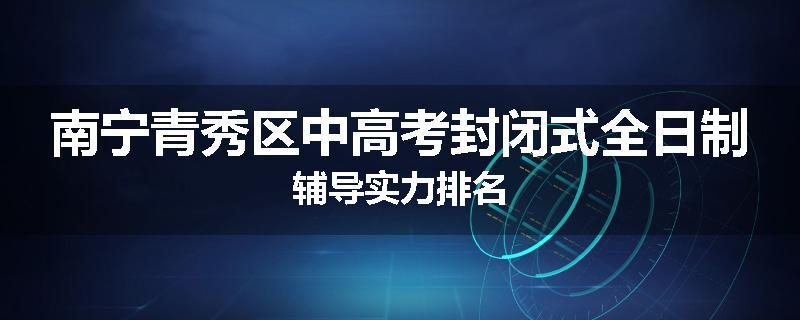 南宁青秀区中高考封闭式全日制辅导实力排名