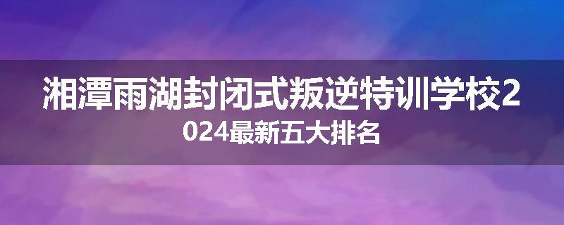 湘潭雨湖封闭式叛逆特训学校2024最新五大排名
