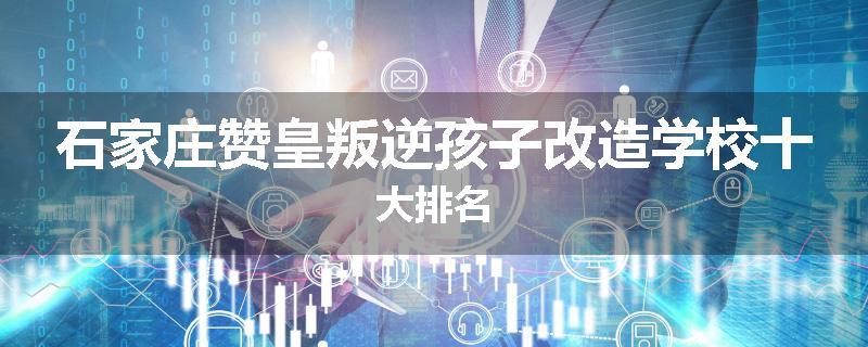 石家庄赞皇叛逆孩子改造学校十大排名