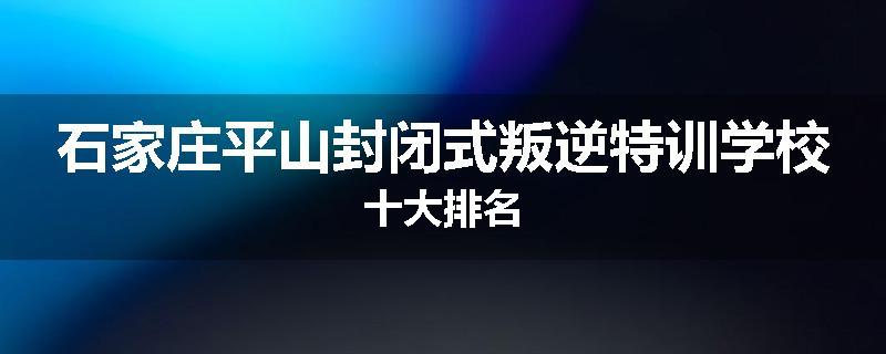 石家庄平山封闭式叛逆特训学校十大排名