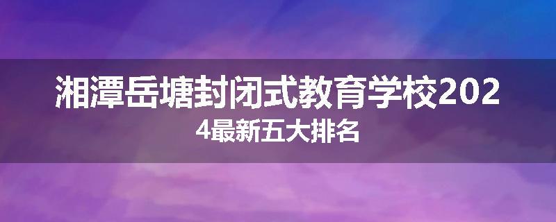 湘潭岳塘封闭式教育学校2024最新五大排名
