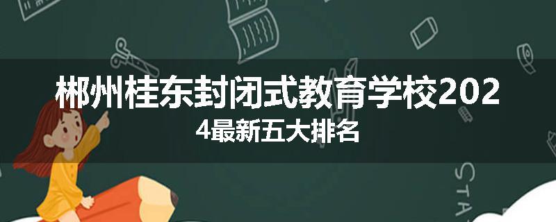 郴州桂东封闭式教育学校2024最新五大排名