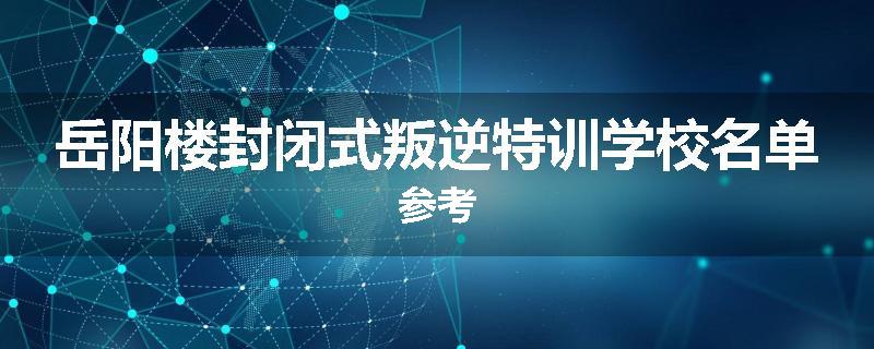 岳阳楼封闭式叛逆特训学校名单参考