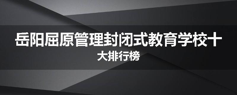 岳阳屈原管理封闭式教育学校十大排行榜