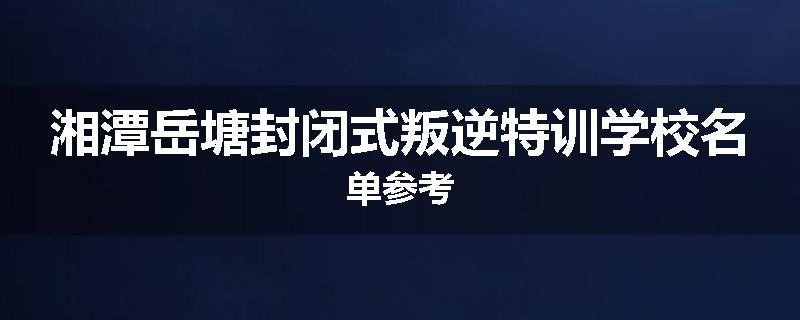 湘潭岳塘封闭式叛逆特训学校名单参考