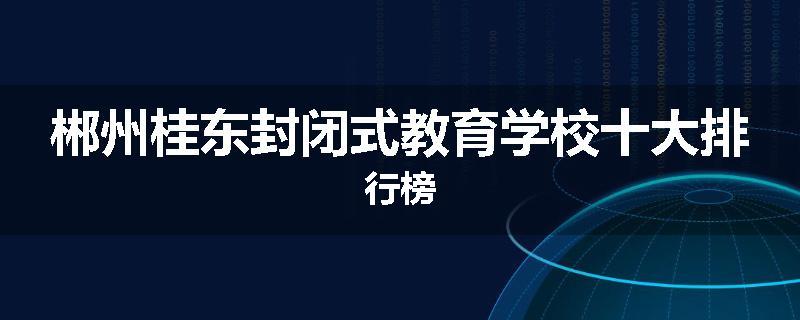 郴州桂东封闭式教育学校十大排行榜