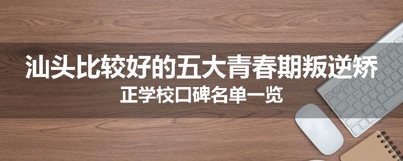 汕头比较好的五大青春期叛逆矫正学校口碑名单一览