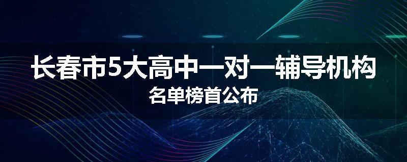 长春市5大高中一对一辅导机构名单榜首公布