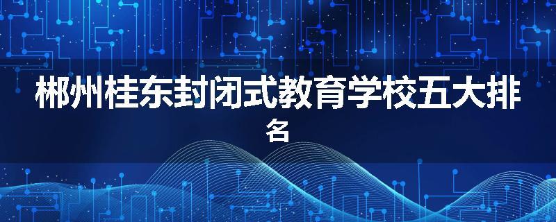 郴州桂东封闭式教育学校五大排名