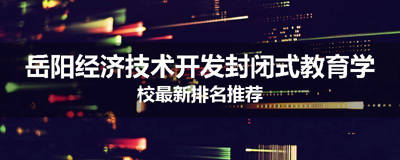 岳阳经济技术开发封闭式教育学校最新排名推荐
