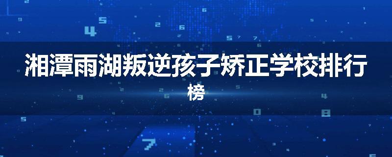 湘潭雨湖叛逆孩子矫正学校排行榜