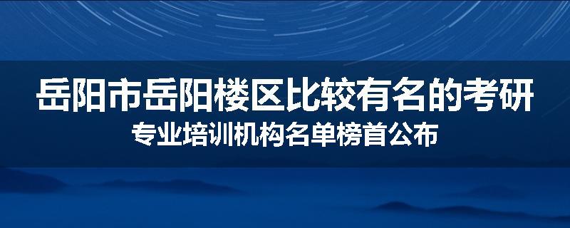 岳阳市岳阳楼区比较有名的考研专业培训机构名单榜首公布