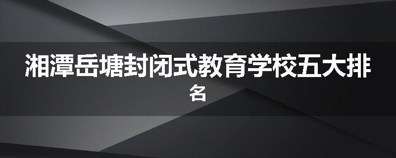 湘潭岳塘封闭式教育学校五大排名