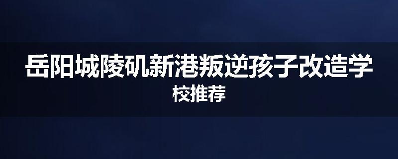 岳阳城陵矶新港叛逆孩子改造学校推荐