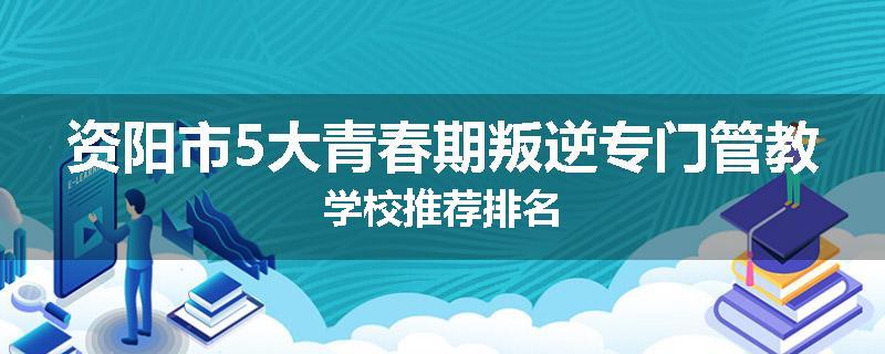 资阳市5大青春期叛逆专门管教学校推荐排名