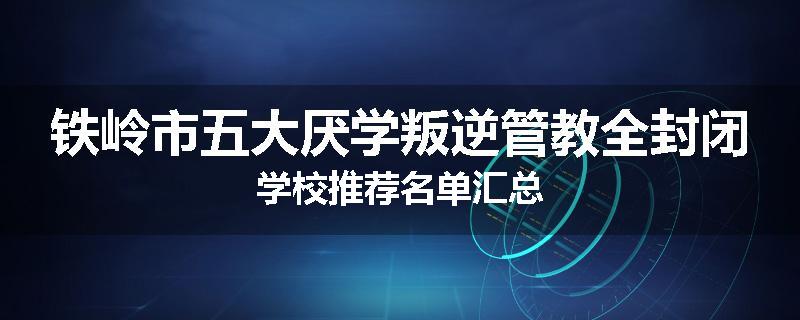 铁岭市五大厌学叛逆管教全封闭学校推荐名单汇总