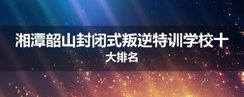 湘潭韶山封闭式叛逆特训学校十大排名
