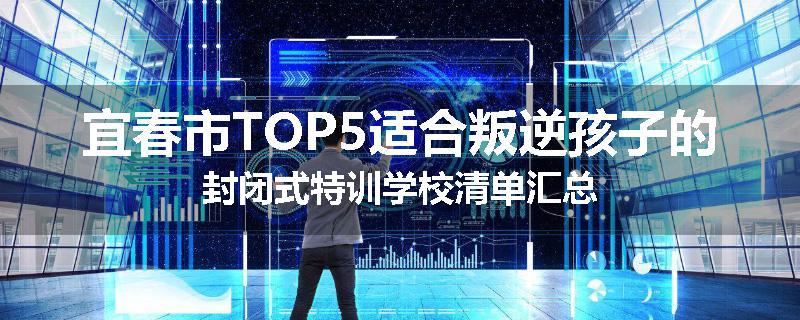 宜春市TOP5适合叛逆孩子的封闭式特训学校清单汇总