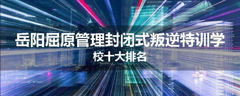 岳阳屈原管理封闭式叛逆特训学校十大排名