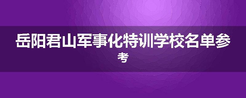 岳阳君山军事化特训学校名单参考