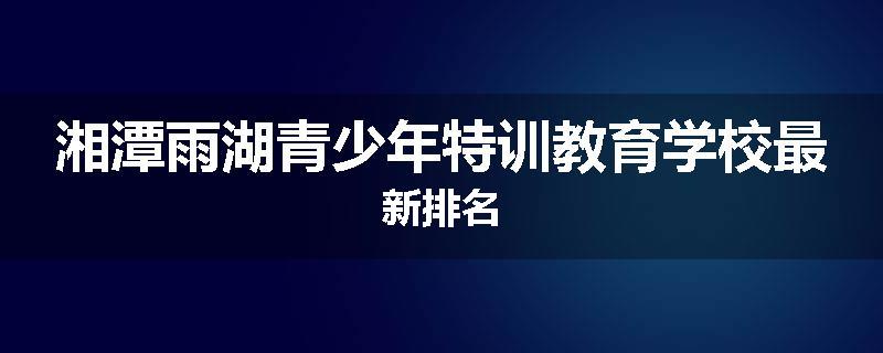 湘潭雨湖青少年特训教育学校最新排名