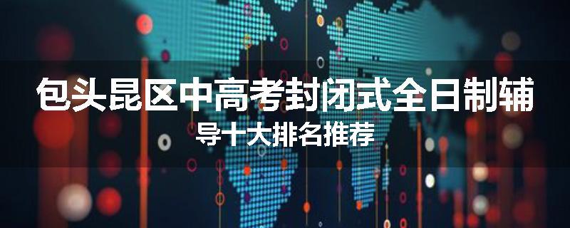 包头昆区中高考封闭式全日制辅导十大排名推荐
