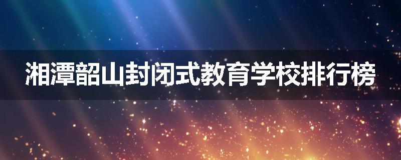 湘潭韶山封闭式教育学校排行榜
