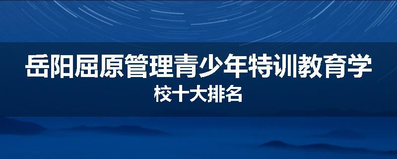 岳阳屈原管理青少年特训教育学校十大排名