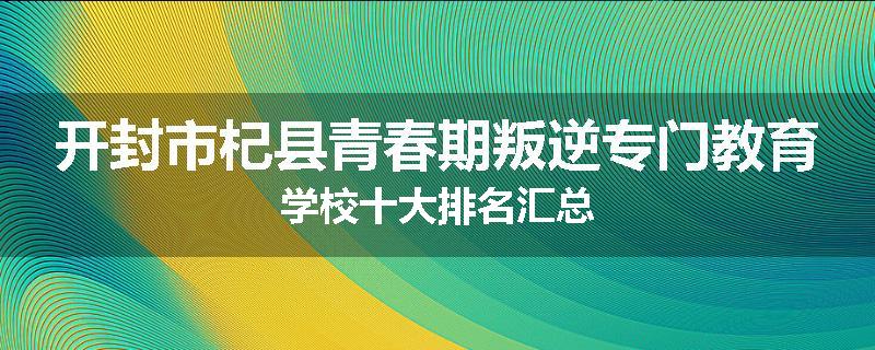 开封市杞县青春期叛逆专门教育学校十大排名汇总