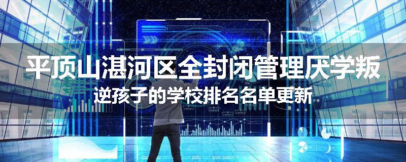 平顶山湛河区全封闭管理厌学叛逆孩子的学校排名名单更新