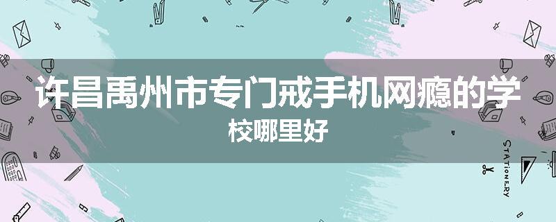 许昌禹州市专门戒手机网瘾的学校哪里好