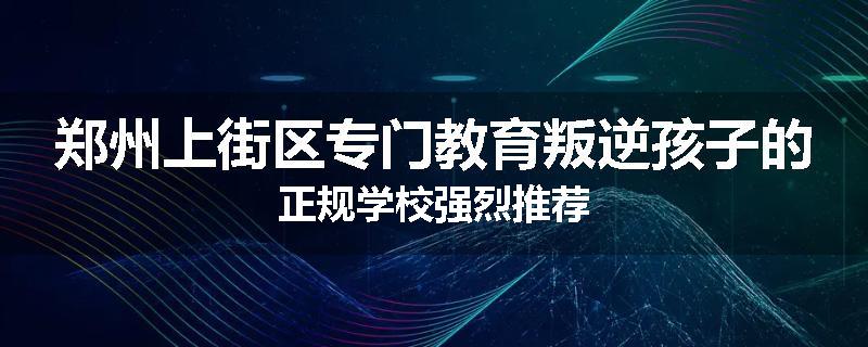 郑州上街区专门教育叛逆孩子的正规学校强烈推荐