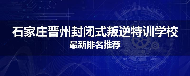 石家庄晋州封闭式叛逆特训学校最新排名推荐