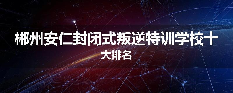郴州安仁封闭式叛逆特训学校十大排名