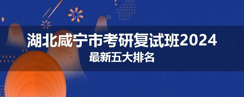 湖北咸宁市考研复试班2024最新五大排名