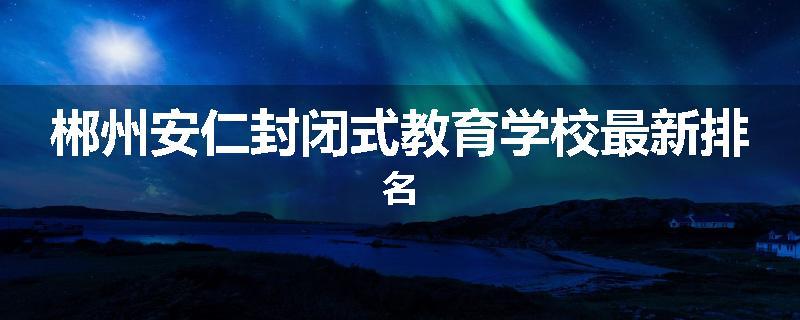 郴州安仁封闭式教育学校最新排名