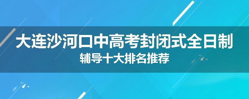 大连沙河口中高考封闭式全日制辅导十大排名推荐