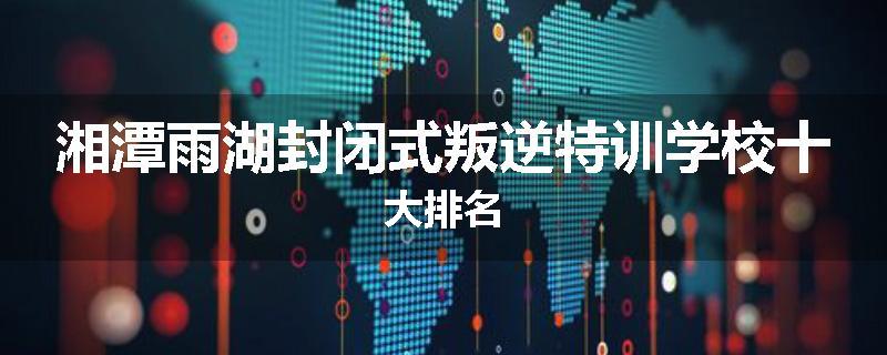 湘潭雨湖封闭式叛逆特训学校十大排名