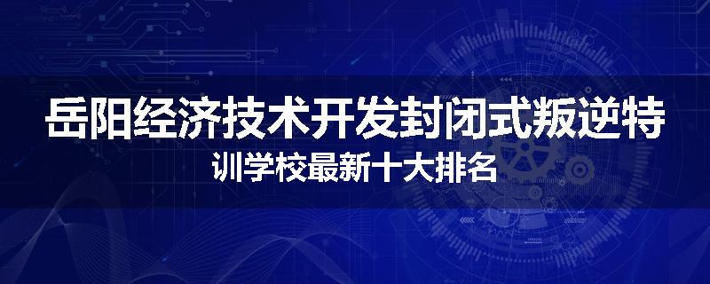 岳阳经济技术开发封闭式叛逆特训学校最新十大排名