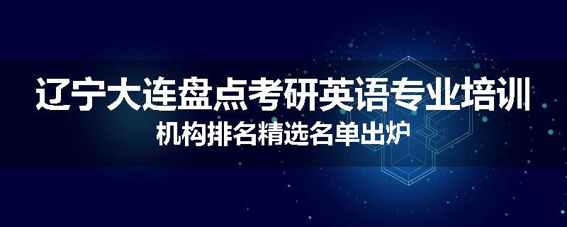 辽宁大连盘点考研英语专业培训机构排名精选名单出炉