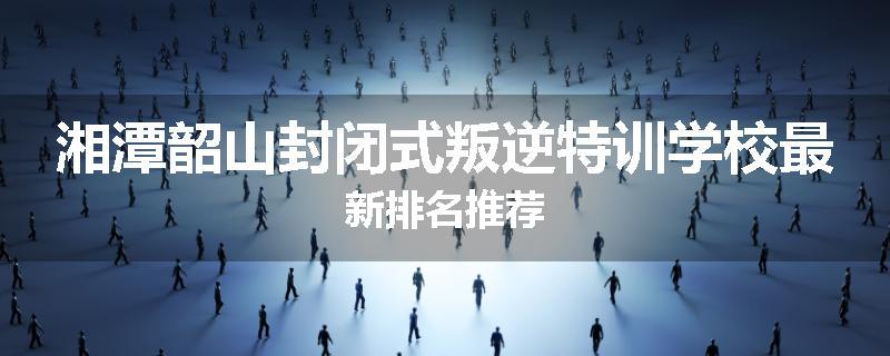 湘潭韶山封闭式叛逆特训学校最新排名推荐