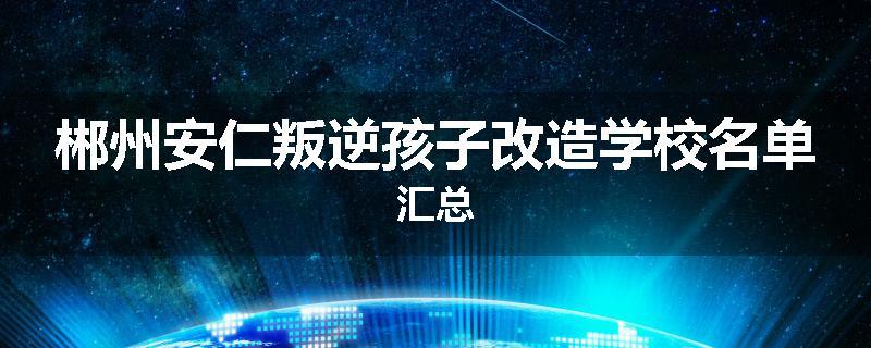 郴州安仁叛逆孩子改造学校名单汇总