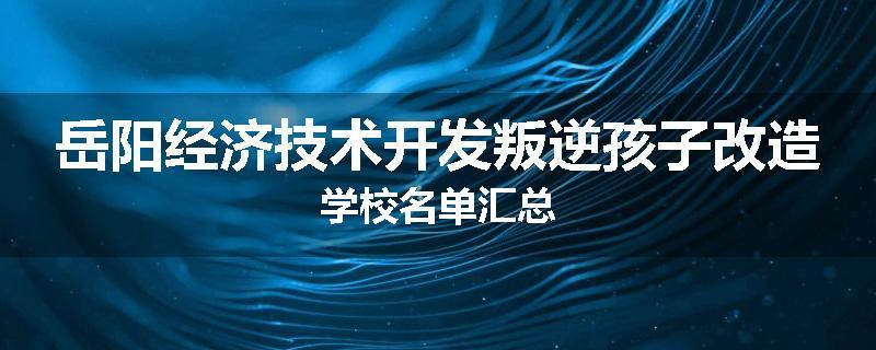 岳阳经济技术开发叛逆孩子改造学校名单汇总