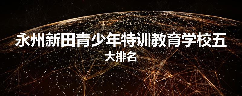 永州新田青少年特训教育学校五大排名