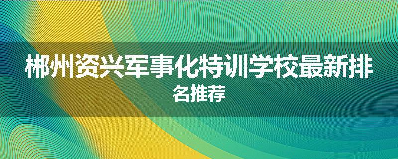 郴州资兴军事化特训学校最新排名推荐