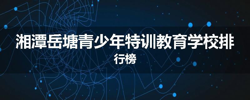 湘潭岳塘青少年特训教育学校排行榜