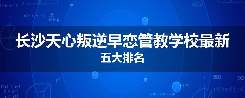 长沙天心叛逆早恋管教学校最新五大排名